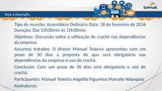 Clique para editar o título mestre
Veja o Exemplo.
Tipo de reunião: Assembleia Ordinária Data: 18 de fevereiro de 2016
Duração: Das 13h30min às 15h30min.
Objetivos: Discussão sobre a utilização de crachá nas dependências
da empresa
Assuntos tratados: O diretor Manuel Teixeira apresentou com um
prazo de 30 dias a proposta de que será obrigatório nas
dependências da empresa o uso de crachá.
Conclusão: Com um prazo de 30 dias será obrigatório o uso de
crachá.
Participantes: Manuel Teixeira Angelita Figueiroa Marcelo Velasquez
Assinaturas:
 