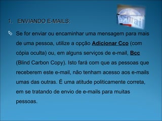 ENVIANDO E-MAILS: Se for enviar ou encaminhar uma mensagem para mais de uma pessoa, utilize a opção  Adicionar Cco  (com cópia oculta) ou, em alguns serviços de e-mail,  Bcc  (Blind Carbon Copy). Isto fará com que as pessoas que receberem este e-mail, não tenham acesso aos e-mails umas das outras. É uma atitude politicamente correta, em se tratando de envio de e-mails para muitas pessoas.  