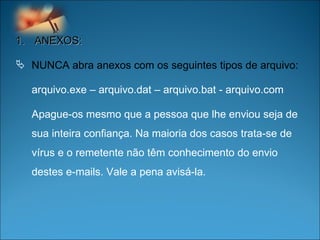 ANEXOS: NUNCA abra anexos com os seguintes tipos de arquivo:  arquivo.exe – arquivo.dat – arquivo.bat - arquivo.com  Apague-os mesmo que a pessoa que lhe enviou seja de sua inteira confiança. Na maioria dos casos trata-se de vírus e o remetente não têm conhecimento do envio destes e-mails. Vale a pena avisá-la.  
