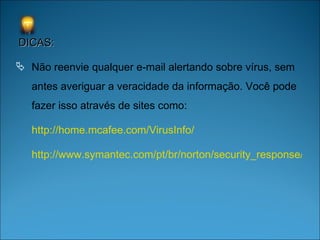 DICAS: Não reenvie qualquer e-mail alertando sobre vírus, sem antes averiguar a veracidade da informação. Você pode fazer isso através de sites como: http://home.mcafee.com/VirusInfo/ http://www.symantec.com/pt/br/norton/security_response/index.jsp 