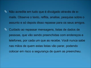 Não acredite em tudo que é divulgado através de e-mails. Observe o texto, reflita, analise, pesquise sobre o assunto e só depois disso repasse para os seus amigos. Cuidado ao repassar mensagens, listas de dados de pessoas, que vão sendo preenchidas com endereços e telefones, por cada um que as recebe. Você nunca sabe nas mãos de quem estas listas vão parar, podendo colocar em risco a segurança de quem as preencheu. 