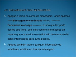 AO ENCAMINHAR SUAS MENSAGENS: Apague o início do corpo da mensagem,  onde aparece  ----- Mensagem encaminhada ----  ou  ---------- Forwarded message ---------- , e tudo que faz parte destes dois itens, pois eles contém informações da pessoa que nos enviou o e-mail e não devemos enviar estas informações para outra pessoa. Apague também toda e qualquer informação do remetente, contida no final da mensagem.  