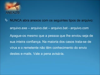 ANEXOS: NUNCA abra anexos com os seguintes tipos de arquivo:  arquivo.exe – arquivo.dat – arquivo.bat - arquivo.com  Apague-os mesmo que a pessoa que lhe enviou seja de sua inteira confiança. Na maioria dos casos trata-se de vírus e o remetente não têm conhecimento do envio destes e-mails. Vale a pena avisá-la.  
