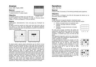 Avanço                                                                   Semáforo
Autor: Dan Troyka, 2000                                                  Autor: Alan Parr
Material                                                                 Material
Um tabuleiro quadrado 7 por 7.                                           8 peças verdes, 8 amarelas e 8 vermelhas partilhadas pelos jogadores.
14 peças brancas e 14 peças negras.
                                                                         Objectivo
Objectivo                                                                Ser o primeiro a conseguir uma linha de três peças da mesma cor na
                                                       posição inicial
Um jogador ganha se chegar com uma das suas                              horizontal, vertical ou diagonal.
peças à primeira linha do adversário, ou seja, as Brancas devem
chegar à 7ª linha e as Negras à 1ª linha do tabuleiro.                   Regras
                                                                         O jogo realiza-se no seguinte tabuleiro, inicialmente vazio:
Regras                                                                   Em cada jogada, cada jogador realiza uma das seguintes acções:
Cada jogador, alternadamente, move uma peça sua. Começam as                  •    Coloca uma peça verde num quadrado vazio;
Brancas.                                                                     •    Substitui uma peça verde por uma peça
As peças movem-se sempre em frente, para uma casa vazia, seja na                  amarela;
sua coluna ou numa das suas diagonais. No diagrama esquerdo                  • Substitui uma peça amarela por uma peça
mostram-se para onde cada uma das peças se poderia movimentar se                  vermelha.
fosse a sua vez de jogar.
                                                                         De notar que as peças vermelhas não podem ser
                                                                         substituídas. Isto significa que o jogo tem de terminar
                                                                         sempre: à medida que o tabuleiro fica com peças
                                                                         vermelhas, é inevitável que surja uma linha de três
                                                                         peças.
                                                                         Nos diagramas seguintes usam-se as cores branca,
                                                                         cinzenta e preta para representar respectivamente o
                                                                         verde, o amarelo e o vermelho
                                                                         O seguinte diagrama mostra uma posição com três
                                                                         possibilidades de vitória imediata: 1. substituir a peça
                                                                         verde em a3 (cria um três em linha vertical de
As peças podem capturar peças adversárias que se situem na sua           amarelos); 2. substituir a peça amarela em d1 (cria
diagonal em frente movendo-se para a casa onde elas se encontram         um três em linha diagonal de vermelhos); 3. largar
(como os peões do Xadrez). As peças capturadas são removidas do          uma peça verde em c1 (cria um três em linha
tabuleiro. As capturas são opcionais e apenas se pode capturar uma       diagonal de verdes).
peça por turno (ou seja, não há capturas múltiplas). No diagrama         O exemplo ao lado é de um fim de partida. Se
direito observa-se quais as peças negras que poderiam ser                analisarmos o tabuleiro, verificamos que já só restam
capturadas pela peça branca (a peça branca não se pode mover para        duas opções de jogada que não levam à derrota: (a)
d5 porque a casa está ocupada, nem pode capturar essa peça negra,        largar uma peça verde em b1; (b) substituir a peça
porque as capturas apenas se efectuam na diagonal). De notar que as      verde em d2 ou a peça amarela em d1. Ao jogar
partidas deste jogo terminam rapidamente porque as peças são             numa dessas opções, o adversário joga na outra. Isto
obrigadas a mover-se sempre para a frente. Em cada turno, cada           significa que o jogador seguinte já perdeu.
jogador tem pelo menos uma jogada possível (o adversário não
consegue bloquear peças, assim, a peça mais avançada pode sempre
deslocar-se). Deste modo, as partidas nunca terminam em empate.
 