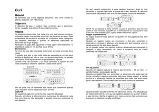 Se a(s) casa(s) anterior(es) a essa também tiver(em) duas ou três
Ouri                                                                     sementes, o jogador captura-as e guarda-as no seu depósito. A captura é
                                                                         interrompida na primeira casa que não tenha esse número de sementes.
Material
48 sementes (ou outros objectos pequenos, tais como avelãs ou
pedras); tabuleiro com 14 buracos.

Objectivo
O objectivo do jogo é recolher mais sementes que o adversário.
Vence o jogador que obtiver 25 (ou mais) sementes.                       NOTA: Se, ao depositar a última semente na casa do adversário, esta ficar com
                                                                         quatro ou mais sementes, o jogador não as pode capturar. Se a casa estiver vazia
Regras                                                                   e ficar com uma semente após a jogada, também não haverá captura.
No tabuleiro existem duas filas, cada uma com seis buracos circulares,   Regras suplementares
chamados casas, nos quais se encontram as sementes em jogo. Cada         As regras suplementares aplicam-se quando um dos jogadores fica sem
extremidade do tabuleiro é ocupada por um buraco maior, designado        sementes:
por depósito, destinado a guardar as sementes capturadas ao              Quando um jogador realiza um movimento e fica sem sementes, o
adversário ao longo do jogo.                                             adversário é obrigado a efectuar uma jogada em que introduza uma ou
Participam no jogo dois jogadores e estes jogam alternadamente. O        várias sementes do lado desse jogador.
depósito de cada um é o que fica à sua direita.                          Se um jogador realiza uma captura e deixa o adversário sem sementes, é
Movimentos                                                               obrigado a jogar novamente, de forma a introduzir uma ou várias
No início do jogo são colocadas 4 sementes em cada uma das doze          sementes nas casas dele.
casas.
O jogador que abre o jogo colhe todas as sementes de um dos seus
buracos e distribui-as, uma a uma, nos buracos seguintes, no sentido
anti-horário. Esta regra mantém-se para todas as jogadas.
Quando uma casa contiver 12 ou mais sementes, o jogador dá uma
volta completa ao tabuleiro, saltando a casa donde partiu.

                                                                         Fim da partida
                                                                         Quando um jogador capturar a maioria das sementes -- 25 ou mais -- a
                                                                         partida finaliza e esse jogador ganha.
                                                                         Quando um jogador fica sem sementes e o adversário não pode jogar de
                                                                         forma a introduzir algumas sementes nas casas desse jogador, a partida
                                                                         termina e o adversário recolhe as sementes que estão nas suas casas
                                                                         para o seu depósito. Ganha quem tiver um maior número de sementes.


Não se pode tirar as sementes das casas que contenham apenas
uma, enquanto houver casas com duas ou mais.
Capturas                                                                 Quando existem poucas sementes no tabuleiro e se cria uma situação que
Os jogadores capturam sementes nas seguintes situações:                  se repete ciclicamente, sem que os jogadores possam ou queiram evitá-lo,
Quando, ao colocar a última semente numa casa do adversário, esta        o jogo termina. Ganha o jogador com mais sementes (as sementes que
ficar com duas ou três sementes, o jogador retira-as e coloca-as no      sobraram no tabuleiro não são recolhidas).
seu depósito.
 