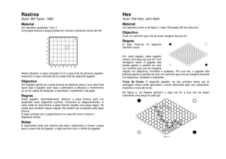 Rastros                                                                  Hex
Autor: Bill Taylor, 1992                                                 Autor: Piet Hein, John Nash
Material                                                                 Material
Um tabuleiro quadrado 7 por 7.                                           Um tabuleiro como o da figura 1 mais 100 peças (50 de cada cor)
Uma peça branca e peças pretas em número suficiente (cerca de 40).
                                                                         Objectivo
                                                                         Criar um caminho que una as duas margens da sua cor.

                                                                         Regras
                                                                         O jogo inicia-se no seguinte
                                                                         tabuleiro vazio:


                                                                         Em cada jogada, cada jogador
                                                                         coloca uma peça da sua cor num
                                                                         hexágono vazio. O jogador das
                                                                         pretas ganha a partida se criar
                                                                         um caminho que una as margens
                                                                         negras (no diagrama, noroeste e sudeste). Por sua vez, o jogador das
Neste tabuleiro a casa marcada [1] é a casa final do primeiro jogador,   brancas ganha a partida se criar um caminho que una as margens brancas
enquanto a casa marcada [2] é a casa final do segundo jogador.           (no diagrama, nordeste e sudoeste).
Objectivo                                                                Troca de Cores: O segundo jogador, no seu primeiro lance (se vir
Um jogador ganha se a peça branca se deslocar para a sua casa final      vantagem nisso) pode aproveitar o lance efectuado pelo seu adversário,
(quer seja o jogador quer seja o adversário a efectuar o movimento)      impondo a troca de cores.
ou se for capaz de bloquear o adversário, impedindo-o de jogar.
                                                                         Na figura 2, as Negras ganham o jogo (se for a sua vez de jogar)
Regras                                                                   colocando uma peça na casa g2.
Cada jogador, alternadamente, desloca a peça branca para um
quadrado vazio adjacente (vertical, horizontal ou diagonalmente). A
casa onde se encontrava a peça branca recebe uma peça negra. As
casas que recebem peças negras não podem ser ocupadas pela peça
branca.
O jogo começa com a peça branca na casa e5 (como mostra o
diagrama inicial).

Notas
É importante notar que mesmo que seja o adversário a mover a peça
para a casa final do jogador, o jogo termina com a vitória do jogador.
 