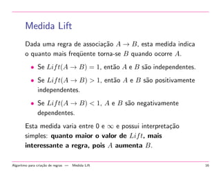 Medida Lift
Dada uma regra de associa¸˜o A → B, esta medida indica
ca
o quanto mais freq¨ente torna-se B quando ocorre A.
u
• Se Lif t(A → B) = 1, ent˜o A e B s˜o independentes.
a
a
• Se Lif t(A → B) > 1, ent˜o A e B s˜o positivamente
a
a
independentes.
• Se Lif t(A → B) < 1, A e B s˜o negativamente
a
dependentes.
Esta medida varia entre 0 e ∞ e possui interpreta¸˜o
ca
simples: quanto maior o valor de Lif t, mais
interessante a regra, pois A aumenta B.
Algoritmo para cria¸˜o de regras —
ca

Medida Lift

16

 