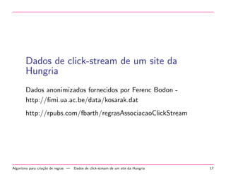 Dados de click-stream de um site da
Hungria
Dados anonimizados fornecidos por Ferenc Bodon http://ﬁmi.ua.ac.be/data/kosarak.dat
http://rpubs.com/fbarth/regrasAssociacaoClickStream

Algoritmo para cria¸˜o de regras —
ca

Dados de click-stream de um site da Hungria

17

 