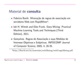 Material de consulta
• Fabr´ Barth. Minera¸˜o de regras de associa¸˜o em
ıcio
ca
ca
servidores Web com RapidMinera .
• Iah H. Witteh and Eibe Frank. Data Mining: Practical
Machine Learning Tools and Techniques (Third
Edition), 2011.
• Gon¸alves. Regras de Associa¸˜o e suas Medidas de
c
ca
Interesse Objetivas e Subjetivas. INFOCOMP Journal
of Computer Science, 2005, 4, 26-35.
a http://fbarth.net.br/materiais/webMining/webUsageMining.pdf

Algoritmo para cria¸˜o de regras —
ca

Material de consulta

18

 