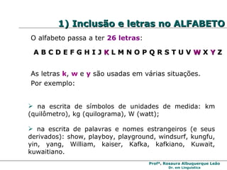 1) Inclusão e letras no ALFABETO O alfabeto passa a ter  26 letras : A B C D E F G H I J  K  L M N O P Q R S T U V  W  X  Y  Z As letras  k ,  w   e  y  são usadas em várias situações.  Por exemplo: na escrita de símbolos de unidades de medida: km (quilômetro), kg (quilograma), W (watt); na escrita de palavras e nomes estrangeiros (e seus derivados): show, playboy, playground, windsurf, kungfu, yin, yang, William, kaiser, Kafka, kafkiano, Kuwait, kuwaitiano. 