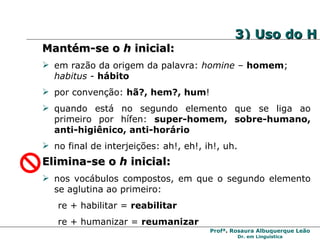 3) Uso do H Mantém-se o  h  inicial: em razão da origem da palavra:  homine  –  homem ;  habitus  -  hábito por convenção:  hã?, hem?, hum ! quando está no segundo elemento que se liga ao primeiro por hífen:  super-homem, sobre-humano, anti-higiênico, anti-horário no final de interjeições: ah!, eh!, ih!, uh. Elimina-se o  h  inicial: nos vocábulos compostos, em que o segundo elemento se aglutina ao primeiro: re + habilitar =  reabilitar re + humanizar =  reumanizar  