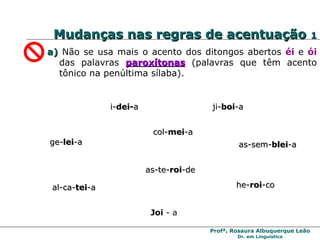 Mudanças nas regras de acentuação  1 a)  Não se usa mais o acento dos ditongos abertos  éi   e  ói   das palavras  paroxítonas  (palavras que têm acento tônico na penúltima sílaba). i- dei- a ge- lei -a ji- boi -a  he- roi -co  as-sem- blei -a al-ca- tei -a  col- mei -a as-te- roi -de Joi  - a 