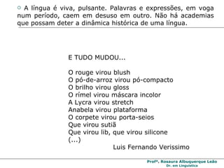 A língua é viva, pulsante. Palavras e expressões, em voga num período, caem em desuso em outro. Não há academias que possam deter a dinâmica histórica de uma língua. E TUDO MUDOU... O rouge virou blush O pó-de-arroz virou pó-compacto O brilho virou gloss O rímel virou máscara incolor A Lycra virou stretch Anabela virou plataforma O corpete virou porta-seios Que virou sutiã Que virou lib, que virou silicone (...)  Luis Fernando Verissimo 
