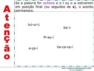 tui-ui- ú Pi-au -í ba- ú a-ça- í Va-ca-ca- í Atenção Se a palavra for  oxítona  e o  i   ou o  u   estiverem em posição final (ou seguidos de  s ), o acento permanece. 