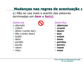 c )   Não se usa mais o acento das palavras terminadas em  êem  e  ôo(s) . Como era abençôo  crêem  dêem (verbo dar) dôo (verbo doar) enjôo  lêem  perdôo povôo vêem  vôos Como fica abençoo  creem deem doo enjoo  leem perdoo povoo veem voos Mudanças nas regras de acentuação  3 