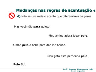 Mudanças nas regras de acentuação  4 d)   Não se usa mais o acento que diferenciava os pares Mas você não  para  quieto!! Meu gato está perdendo  pelo .  Polo  Sul. Meu amigo adora jogar  polo . A mãe  pela  o bebê para dar-lhe banho. 
