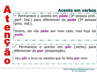 Permanece o acento em  pôde  (3ª pessoa pret. perf. Ind.) para diferenciar de   pode   (3ª pessoa pres. ind.). Ontem, ele não  pôde   sair mais cedo, mas hoje ele  pode . Permanece o acento em  pôr  (verbo) para diferenciar de  por  (preposição). Vou  pôr  o livro na estante que foi feita  por  mim. Atenção Acento em verbos 