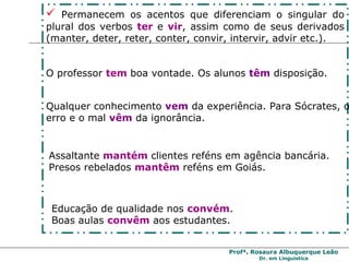 Permanecem os acentos que diferenciam o singular do plural dos verbos  ter   e  vir , assim como de seus derivados (manter, deter, reter, conter, convir, intervir, advir etc.). O professor  tem   boa vontade. Os alunos  têm  disposição. Qualquer conhecimento  vem  da experiência. Para Sócrates, o erro e o mal  vêm  da ignorância.  Assaltante  mantém   clientes   reféns em agência bancária.  Presos rebelados  mantêm  reféns em Goiás. Educação de qualidade nos  convém .  Boas aulas  convêm  aos estudantes. 