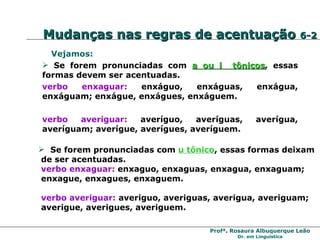 Se forem pronunciadas com  u tônico , essas formas deixam de ser acentuadas. verbo enxaguar :  enxaguo, enxaguas, enxagua, enxaguam;  enxague, enxagues, enxaguem. verbo averiguar :  averiguo, averiguas, averigua, averiguam;  averigue, averigues, averiguem. Vejamos: Se forem pronunciadas com  a ou i  tônicos , essas formas devem ser acentuadas. verbo enxaguar :   enxáguo, enxáguas, enxágua, enxáguam; enxágue, enxágues, enxáguem. verbo averiguar :   averíguo, averíguas, averígua, averíguam; averígue, averígues, averíguem. Mudanças nas regras de acentuação  6-2 