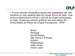 O novo Acordo Ortográfico busca  um consenso , ele não modifica (e nem poderia fazê-lo) nossa forma de falar, mas procura padronizar/unificar a escrita da língua portuguesa, ou seja, mudanças apenas gráficas nos oito países do Comunidade de Países de Língua Portuguesa - CPLP: Brasil Portugal Guiné-Bissau São Tomé e Príncipe Angola Moçambique Cabo Verde Timor Leste CPLP 