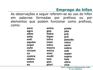 Emprego do hífen As observações a seguir referem-se ao uso do hífen em palavras formadas por prefixos ou por elementos que podem funcionar como prefixos, como: aero agro  além  ante  anti  aquém arqui auto  circum  co contra eletro  entre  ex extra geo hidro hiper infra  inter  intra  macro micro  mini multi neo pan pluri proto  pós pré pró pseudo retro  semi sobre  sub super supra tele ultra  vice 