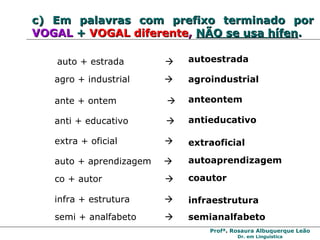 c)   Em palavras com   prefixo terminado por  VOGAL   +   VOGAL diferente ,  NÃO se usa hífen . agro + industrial     agroindustrial auto + estrada     autoestrada extra + oficial     extraoficial ante + ontem     anteontem anti + educativo     antieducativo auto + aprendizagem   autoaprendizagem co + autor   coautor infra + estrutura   infraestrutura semi + analfabeto   semianalfabeto 