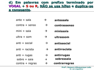 d)   Em palavras com prefixo terminado por  VOGAL  +  S ou R ,  NÃO se usa hífen  e  duplica-se a consoante . mini + saia     minissaia ultra + som     ultrassom ante + sala     antessala contra + senso     contrassenso anti + racista     antirracista anti + rugas     antirrugas anti + social     antissocial contra + regras     contrarregras sobre + saia      sobressaia 