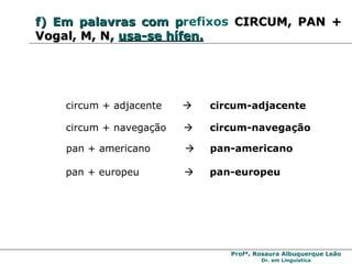 f)   Em   palavras com p refixos   CIRCUM, PAN + Vogal, M, N ,   usa-se hífen. circum + adjacente     circum-adjacente circum + navegação     circum-navegação pan + americano     pan-americano pan + europeu     pan-europeu 