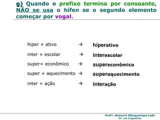 g)   Quando o  prefixo termina por consoante ,  NÃO se usa  o hífen se o segundo elemento começar por  vogal. hiper + ativo     hiper ativo inter + escolar   inter escolar super+ econômico     super econômico super + aquecimento     super aquecimento inter + ação     inter ação 