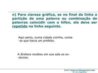 n) Para clareza gráfica, se no final da linha a partição de uma palavra ou combinação de palavras coincidir com o hífen, ele deve ser  repetido  na linha seguinte. Aqui perto, numa cidade vizinha, conta - - se que havia um prefeito.  A diretora recebeu em sua sala os ex - - alunos.  