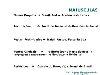 MAIÚSCULAS  Nomes Próprios     Brasil, Pedro, Academia de Letras Instituições     Instituto Nacional de Previdência Social Festas, Festividades     Natal, Páscoa, Festa da Uva Pontos Cardeais     o Norte (por o Norte do Brasil),  “ empregados absolutamente”  o Nordeste, o Ocidente. Periódicos     Correio do Povo, Veja, Jornal do Brasil   