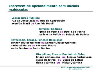 Escrevem-se opcionalmente com iniciais maiúsculas Logradouros Públicos   rua da Consolação  ou  Rua da Consolação avenida Brasil  ou  Avenida Brasil Templos, Edifícios igreja da Penha  ou  Igreja da Penha palácio da Polícia  ou  Palácio da Polícia Reverência, Cargos, Funções Religiosas senhor doutor Quincas  ou  Senhor Doutor Quincas bacharel Mauro  ou  Bacharel Mauro santo Onofre  ou  Santo Onofre Disciplinas, Cursos, Domínio do Saber língua portuguesa  ou   Língua Portuguesa curso de letras  ou   Curso de Letras física quântica  ou   Física Quântica 