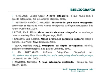 BIBLIOGRAFIA HENRIQUES, Caudio Cezar.  A nova ortografia : o que muda com o acordo ortográfico. Rio de Janeiro: Elsevier, 2009. INSTITUTO ANTÔNIO HOUAISS.  Escrevendo pela nova ortografia:  como usar as regras do novo Acordo Ortográfico da língua portuguesa. São Paulo: Publifolha, 2008. LEDUR, Paulo Flávio.  Guia prático da nova ortografia : as mudanças do acordo ortográfico. Porto Alegre: Age, 2008. SACCONI, Luiz Antonio.  Nossa gramática completa Sacconi : teoria e prática. São Paulo: Nova Geração, 2008. SILVA, Maurício (Org.).  Ortografia da língua portuguesa : história, discurso e representações. São paulo: Contexto, 2009. SÓ PORTUGUÊS. Reforma Ortográfica. Disponível em:  http://www.soportugues.com.br/secoes/acordo_ortografico/acordo_ortografico5.php , acessado em abr. 2009. ZANOTTO, Normélio.  A nova ortografia explicada.  Caxias do Sul: EDUCS, 2008. 