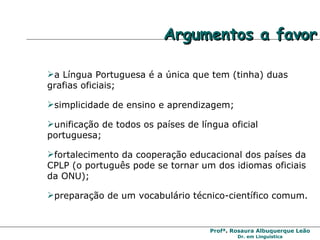 Argumentos a favor a Língua Portuguesa é a única que tem (tinha) duas grafias oficiais; simplicidade de ensino e aprendizagem; unificação de todos os países de língua oficial portuguesa; fortalecimento da cooperação educacional dos países da CPLP (o português pode se tornar um dos idiomas oficiais da ONU);  preparação de um vocabulário técnico-científico comum.   