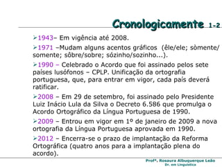 Cronologicamente  1-2 1943 – Em vigência até 2008. 1971  –Mudam alguns acentos gráficos  (êle/ele; sòmente/somente; sôbre/sobre; sózinho/sozinho...). 1990 –  Celebrado o Acordo que foi assinado pelos sete países lusófonos – CPLP. Unificação da ortografia portuguesa, que, para entrar em vigor, cada país deverá ratificar. 2008  – Em 29 de setembro, foi assinado pelo Presidente Luiz Inácio Lula da Silva o Decreto 6.586 que promulga o Acordo Ortográfico da Língua Portuguesa de 1990. 2009  – Entrou em vigor em 1º de janeiro de 2009 a nova ortografia da Língua Portuguesa aprovada em 1990. 2012  – Encerra-se o prazo de implantação da Reforma Ortográfica (quatro anos para a implantação plena do acordo). 
