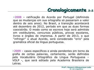 Cronologicamente  2-2 2008  – ratificação do Acordo por Portugal (definindo que as mudanças em sua ortografia só passariam a valer dentro de seis anos). No Brasil, a transição acontecerá até dezembro de 2012, período em que as duas formas coexistirão. O modo como se escreve hoje será admitido em vestibulares, concursos públicos, provas escolares, livros e órgãos de imprensa. A partir de 2013, o que “infringir” o atual Acordo, será considerado “erro” pela gramática oficial da língua portuguesa. 2009 –  casos específicos e ainda pendentes em torno da grafia de certas palavras, certamente, serão definidos pelo Vocabulário Ortográfico da Língua Portuguesa – VOLP -, que será editado pela Academia Brasileira de Letras. 