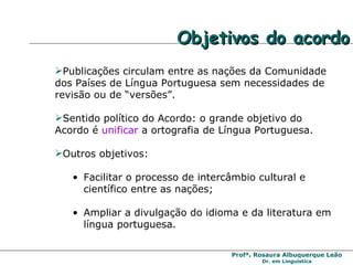 Publicações circulam entre as nações da Comunidade dos Países de Língua Portuguesa sem necessidades de revisão ou de “versões”. Sentido político do Acordo: o grande objetivo do Acordo é  unificar  a ortografia de Língua Portuguesa. Outros objetivos: Facilitar o processo de intercâmbio cultural e científico entre as nações; Ampliar a divulgação do idioma e da literatura em língua portuguesa. Objetivos do acordo  