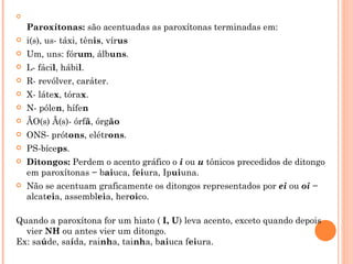 

    Paroxítonas: são acentuadas as paroxítonas terminadas em:
   i(s), us- táxi, tênis, vírus
   Um, uns: fórum, álbuns.
   L- fácil, hábil.
   R- revólver, caráter.
   X- látex, tórax.
   N- pólen, hífen
   ÃO(s) Ã(s)- órfã, órgão
   ONS- prótons, elétrons.
   PS-bíceps.
   Ditongos: Perdem o acento gráfico o i ou u tônicos precedidos de ditongo
    em paroxítonas − baiuca, feiura, Ipuiuna.
   Não se acentuam graficamente os ditongos representados por ei ou oi −
    alcateia, assembleia, heroico.

Quando a paroxítona for um hiato ( I, U) leva acento, exceto quando depois
  vier NH ou antes vier um ditongo.
Ex: saúde, saída, rainha, tainha, baiuca feiura.
 