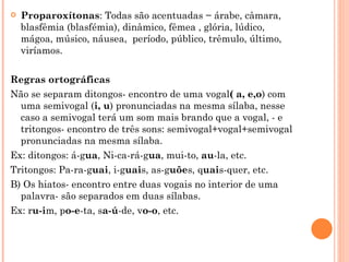    Proparoxítonas: Todas são acentuadas − árabe, câmara,
    blasfêmia (blasfémia), dinâmico, fêmea , glória, lúdico,
    mágoa, músico, náusea,  período, público, trêmulo, último,
    viríamos.

Regras ortográficas
Não se separam ditongos- encontro de uma vogal( a, e,o) com
  uma semivogal (i, u) pronunciadas na mesma sílaba, nesse
  caso a semivogal terá um som mais brando que a vogal, - e
  tritongos- encontro de três sons: semivogal+vogal+semivogal
  pronunciadas na mesma sílaba.
Ex: ditongos: á-gua, Ni-ca-rá-gua, mui-to, au-la, etc.
Tritongos: Pa-ra-guai, i-guais, as-guões, quais-quer, etc.
B) Os hiatos- encontro entre duas vogais no interior de uma
  palavra- são separados em duas sílabas.
Ex: ru-im, po-e-ta, sa-ú-de, vo-o, etc.
 