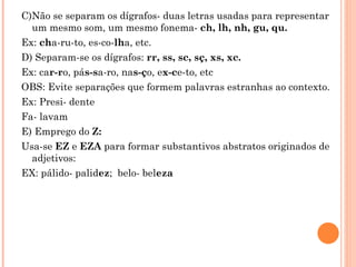 C)Não se separam os dígrafos- duas letras usadas para representar
  um mesmo som, um mesmo fonema- ch, lh, nh, gu, qu.
Ex: cha-ru-to, es-co-lha, etc.
D) Separam-se os dígrafos: rr, ss, sc, sç, xs, xc.
Ex: car-ro, pás-sa-ro, nas-ço, ex-ce-to, etc
OBS: Evite separações que formem palavras estranhas ao contexto.
Ex: Presi- dente
Fa- lavam
E) Emprego do Z:
Usa-se EZ e EZA para formar substantivos abstratos originados de
  adjetivos:
EX: pálido- palidez; belo- beleza
 