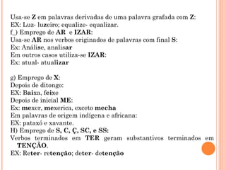 Usa-se Z em palavras derivadas de uma palavra grafada com Z:
EX: Luz- luzeiro; equalize- equalizar.
f_) Emprego de AR e IZAR:
Usa-se AR nos verbos originados de palavras com final S:
Ex: Análise, analisar
Em outros casos utiliza-se IZAR:
Ex: atual- atualizar

g) Emprego de X:
Depois de ditongo:
EX: Baixa, feixe
Depois de inicial ME:
Ex: mexer, mexerica, exceto mecha
Em palavras de origem indígena e africana:
EX: pataxó e xavante.
H) Emprego de S, C, Ç, SC, e SS:
Verbos terminados em TER geram substantivos terminados em
   TENÇÃO.
EX: Reter- retenção; deter- detenção
 