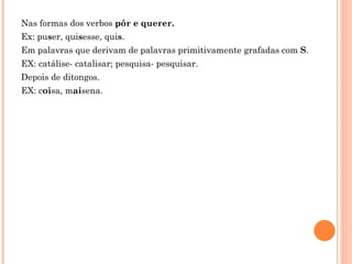 Nas formas dos verbos pôr e querer.
Ex: puser, quisesse, quis.
Em palavras que derivam de palavras primitivamente grafadas com S.
EX: catálise- catalisar; pesquisa- pesquisar.
Depois de ditongos.
EX: coisa, maisena.
 