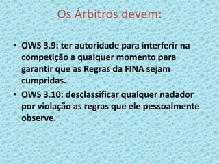 Os Árbitros devem:
• OWS 3.9: ter autoridade para interferir na
competição a qualquer momento para
garantir que as Regras da FINA sejam
cumpridas.
• OWS 3.10: desclassificar qualquer nadador
por violação as regras que ele pessoalmente
observe.
 
