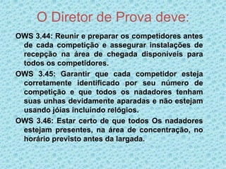O Diretor de Prova deve:
OWS 3.44: Reunir e preparar os competidores antes
de cada competição e assegurar instalações de
recepção na área de chegada disponíveis para
todos os competidores.
OWS 3.45: Garantir que cada competidor esteja
corretamente identificado por seu número de
competição e que todos os nadadores tenham
suas unhas devidamente aparadas e não estejam
usando jóias incluindo relógios.
OWS 3.46: Estar certo de que todos Os nadadores
estejam presentes, na área de concentração, no
horário previsto antes da largada.
 