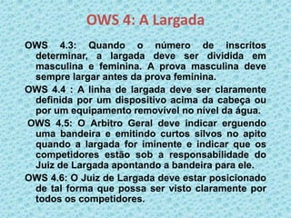 OWS 4: A Largada
OWS 4.3: Quando o número de inscritos
determinar, a largada deve ser dividida em
masculina e feminina. A prova masculina deve
sempre largar antes da prova feminina.
OWS 4.4 : A linha de largada deve ser claramente
definida por um dispositivo acima da cabeça ou
por um equipamento removível no nível da água.
OWS 4.5: O Arbitro Geral deve indicar erguendo
uma bandeira e emitindo curtos silvos no apito
quando a largada for iminente e indicar que os
competidores estão sob a responsabilidade do
Juiz de Largada apontando a bandeira para ele.
OWS 4.6: O Juiz de Largada deve estar posicionado
de tal forma que possa ser visto claramente por
todos os competidores.
 