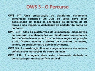 OWS 5 - O Percurso
OWS 5.7: Uma embarcação ou plataforma claramente
demarcada contendo um Juiz de Volta, deve estar
posicionada em todas as alterações do percurso de tal
forma a não impedir a visibilidade do nadador do ponto de
contorno.
OWS 5.8: Todas as plataformas de alimentação, dispositivos
de contorno e embarcações ou plataformas contendo um
Juiz de Volta devem estar fixos de forma segura na posição
e não ficarem sujeitos a efeitos de correntes ou marés,
ventos, ou qualquer outro tipo de movimento.
OWS 5.9: A aproximação final na chegada deve ser claramente
definida com marcações de cores distintas.
OWS 5.10: A chegada deve estar claramente definida e
demarcada por uma superfície vertical.
 