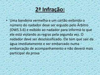 2ª Infração:
• Uma bandeira vermelha e um cartão exibindo o
número do nadador deve ser erguido pelo Árbitro
(OWS 3.6) e exibido ao nadador para informá-lo que
ele está violando as regras pela segunda vez. O
nadador deve ser desclassificado. Ele tem que sair da
água imediatamente e ser embarcado numa
embarcação de acompanhamento e não deverá mais
participar da prova
 