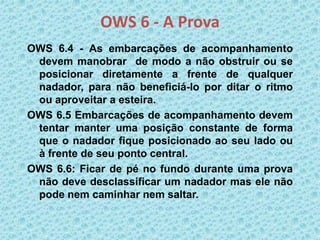 OWS 6 - A Prova
OWS 6.4 - As embarcações de acompanhamento
devem manobrar de modo a não obstruir ou se
posicionar diretamente a frente de qualquer
nadador, para não beneficiá-lo por ditar o ritmo
ou aproveitar a esteira.
OWS 6.5 Embarcações de acompanhamento devem
tentar manter uma posição constante de forma
que o nadador fique posicionado ao seu lado ou
à frente de seu ponto central.
OWS 6.6: Ficar de pé no fundo durante uma prova
não deve desclassificar um nadador mas ele não
pode nem caminhar nem saltar.
 