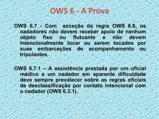OWS 6 - A Prova
OWS 6.7 - Com exceção da regra OWS 6.6, os
nadadores não devem receber apoio de nenhum
objeto fixo ou flutuante e não devem
intencionalmente tocar ou serem tocados por
suas embarcações de acompanhamento ou
tripulantes.
OWS 6.7.1 – A assistência prestada por um oficial
médico a um nadador em aparente dificuldade
deve sempre prevalecer sobre as regras oficiais
de desclassificação por contato intencional com
o nadador (OWS 6.3.1).
 