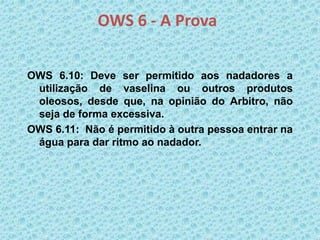 OWS 6 - A Prova
OWS 6.10: Deve ser permitido aos nadadores a
utilização de vaselina ou outros produtos
oleosos, desde que, na opinião do Arbitro, não
seja de forma excessiva.
OWS 6.11: Não é permitido à outra pessoa entrar na
água para dar ritmo ao nadador.
 